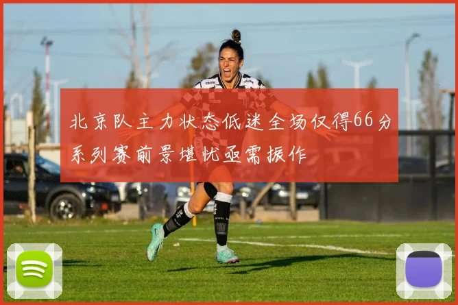 北京队主力状态低迷全场仅得66分系列赛前景堪忧亟需振作