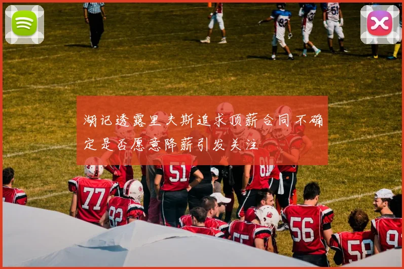 湖记透露里夫斯追求顶薪合同不确定是否愿意降薪引发关注