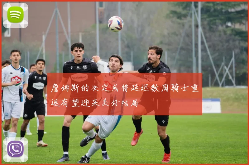 詹姆斯的决定或将延迟数周骑士重返有望迎来美好结局