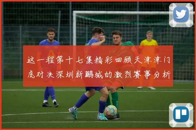 这一程第十七集精彩回顾天津津门虎对决深圳新鹏城的激烈赛事分析与亮点解读