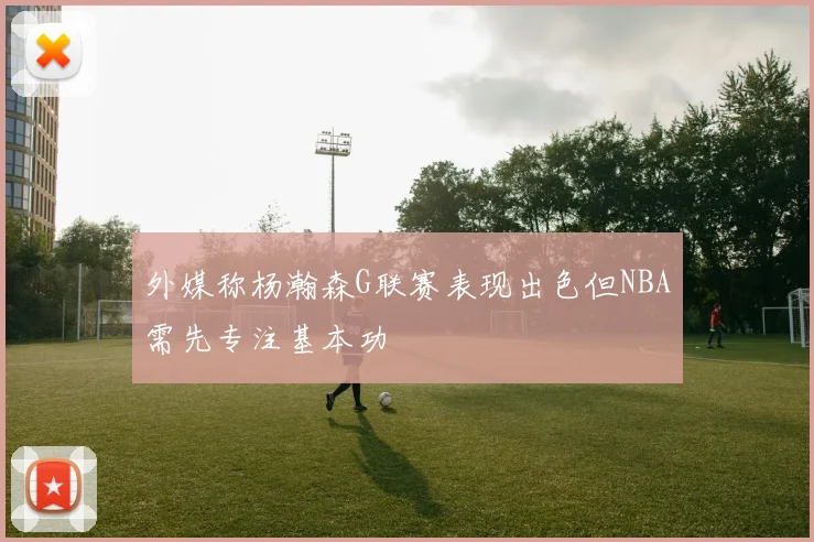 外媒称杨瀚森G联赛表现出色但NBA需先专注基本功