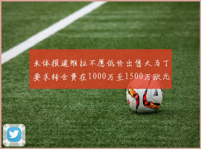 米体报道维拉不愿低价出售大马丁要求转会费在1000万至1500万欧元之间