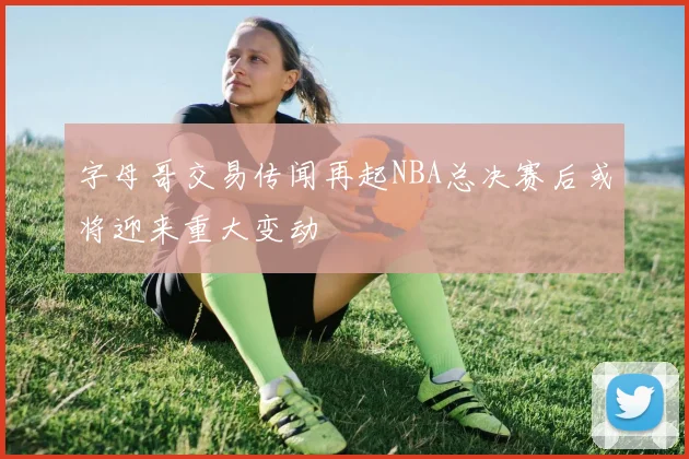 字母哥交易传闻再起NBA总决赛后或将迎来重大变动