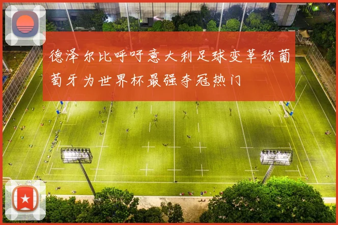 德泽尔比呼吁意大利足球变革称葡萄牙为世界杯最强夺冠热门