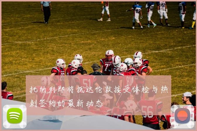 托纳利即将抵达伦敦接受体检与热刺签约的最新动态