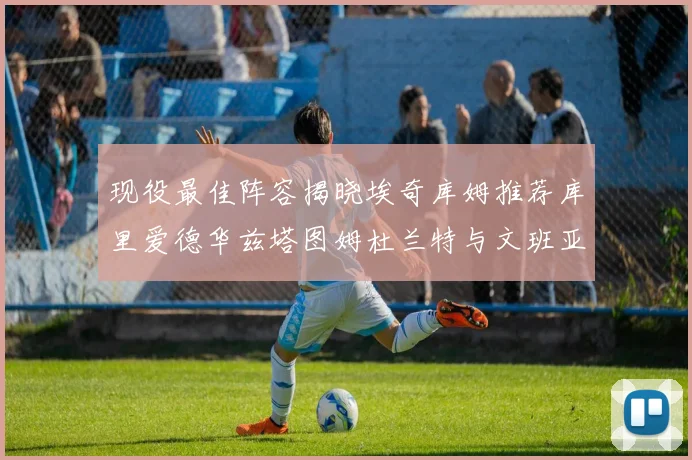 现役最佳阵容揭晓埃奇库姆推荐库里爱德华兹塔图姆杜兰特与文班亚马