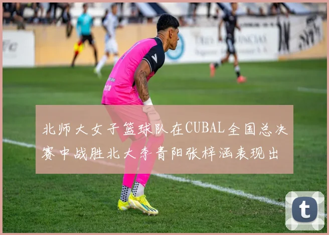 北师大女子篮球队在CUBAL全国总决赛中战胜北大李青阳张梓涵表现出色助力胜利