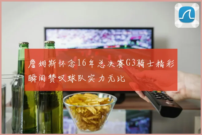 詹姆斯怀念16年总决赛G3骑士精彩瞬间赞叹球队实力无比