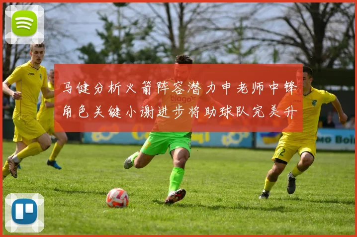 马健分析火箭阵容潜力申老师中锋角色关键小谢进步将助球队完美升级