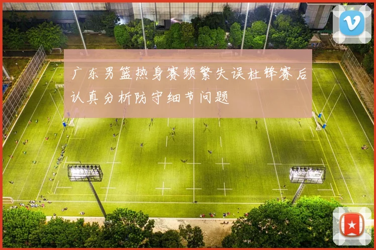 广东男篮热身赛频繁失误杜锋赛后认真分析防守细节问题