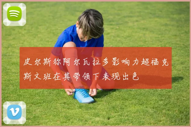 皮尔斯称阿尔瓦拉多影响力超福克斯文班在其带领下表现出色