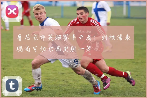 鲁尼点评英超赛季开局：利物浦表现尚可切尔西更胜一筹