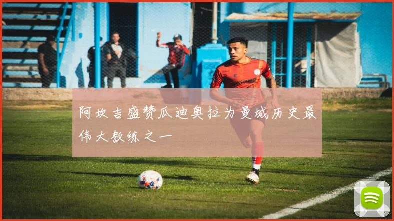 阿坎吉盛赞瓜迪奥拉为曼城历史最伟大教练之一