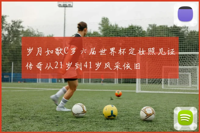 岁月如歌C罗六届世界杯定妆照见证传奇从21岁到41岁风采依旧