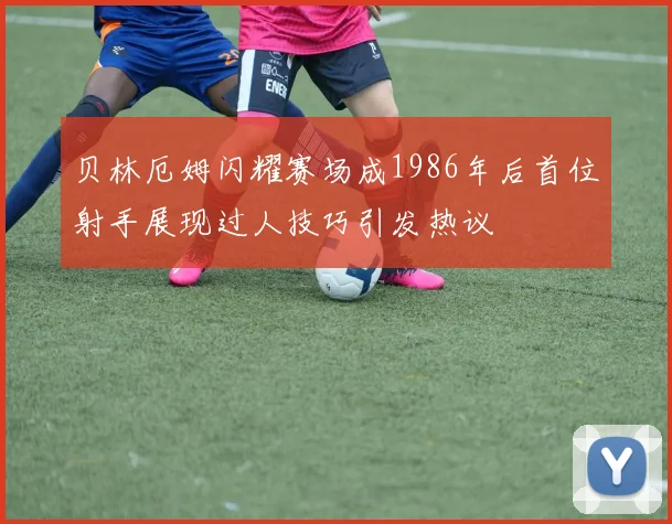 贝林厄姆闪耀赛场成1986年后首位射手展现过人技巧引发热议