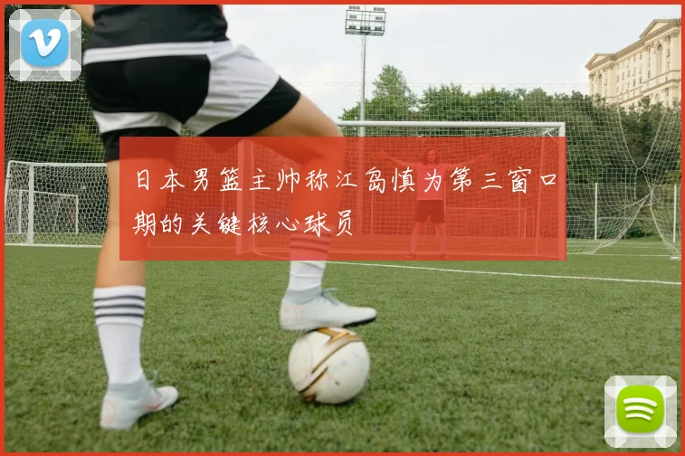 日本男篮主帅称江岛慎为第三窗口期的关键核心球员