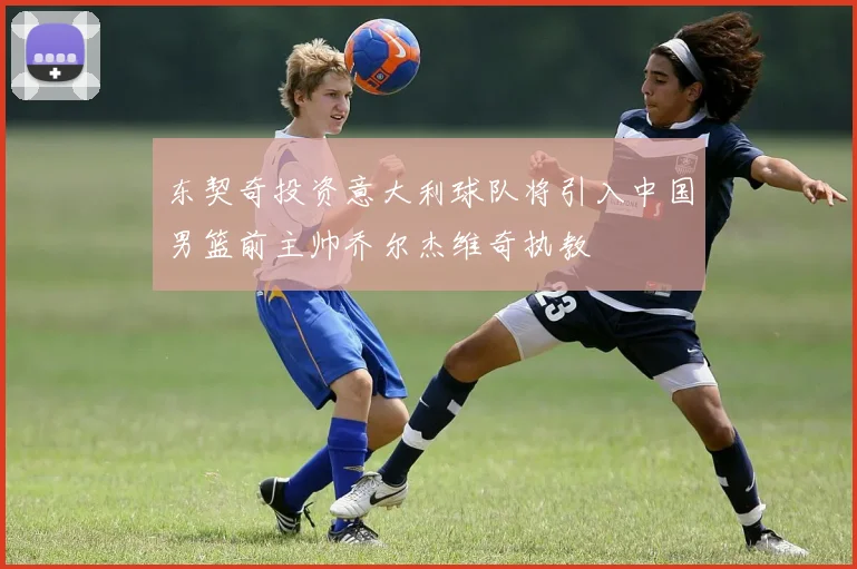 东契奇投资意大利球队将引入中国男篮前主帅乔尔杰维奇执教