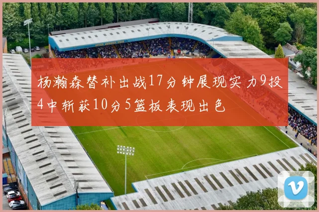 杨瀚森替补出战17分钟展现实力9投4中斩获10分5篮板表现出色