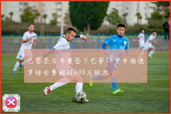 巴黎圣日耳曼签下巴萨18岁中场德罗转会费超过600万欧元