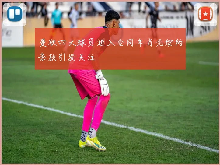 曼联四大球员进入合同年肖无续约条款引发关注