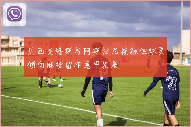 贝西克塔斯与阿斯拉尼接触但球员倾向继续留在意甲发展