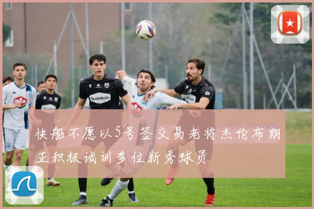 快船不愿以5号签交易老将杰伦布朗正积极试训多位新秀球员