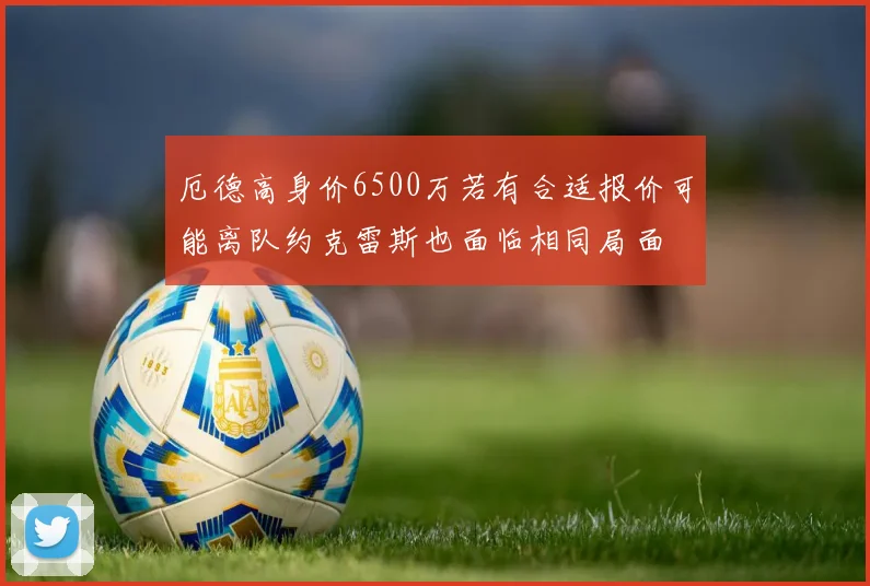 厄德高身价6500万若有合适报价可能离队约克雷斯也面临相同局面