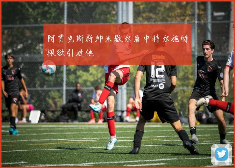 阿贾克斯新帅米歇尔看中特尔施特根欲引进他