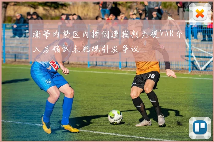 谢蒂内禁区内摔倒遭裁判无视VAR介入后确认未犯规引发争议