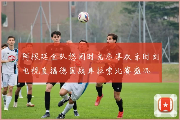 阿根廷全队悠闲时光尽享欢乐时刻电视直播德国战库拉索比赛盛况